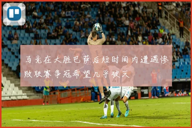 马竞在大胜巴萨后短时间内遭遇惨败联赛争冠希望几乎破灭