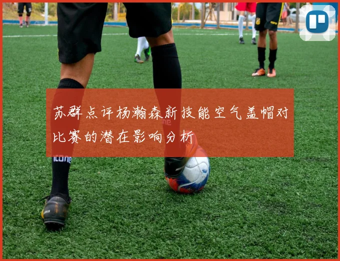 苏群点评杨瀚森新技能空气盖帽对比赛的潜在影响分析