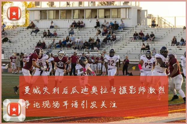曼城失利后瓜迪奥拉与摄影师激烈争论现场耳语引发关注