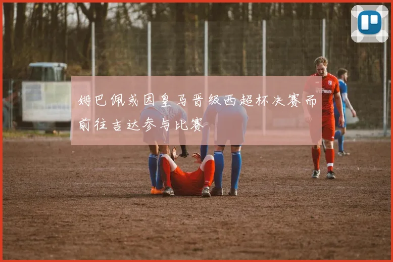 姆巴佩或因皇马晋级西超杯决赛而前往吉达参与比赛
