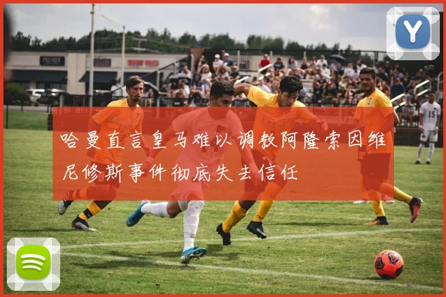 哈曼直言皇马难以调教阿隆索因维尼修斯事件彻底失去信任