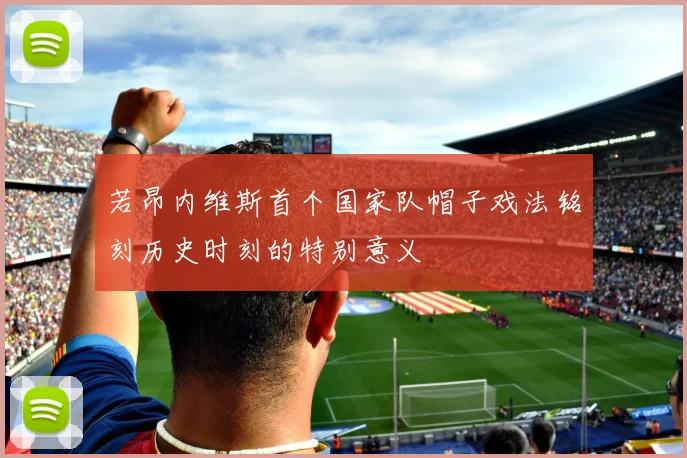 若昂内维斯首个国家队帽子戏法铭刻历史时刻的特别意义