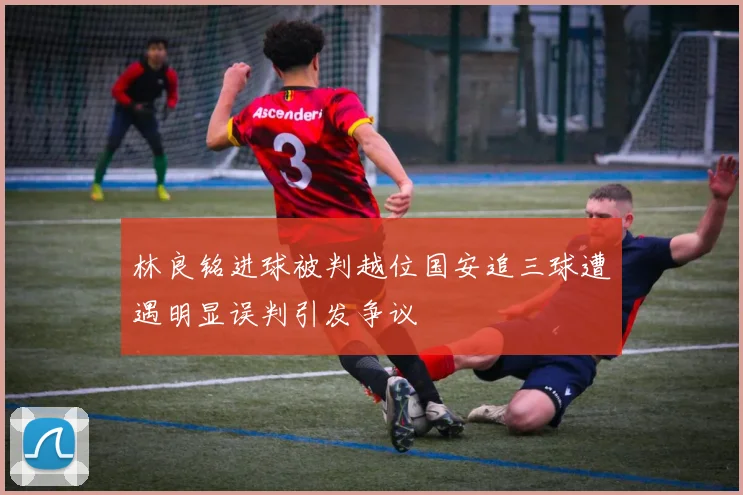 林良铭进球被判越位国安追三球遭遇明显误判引发争议