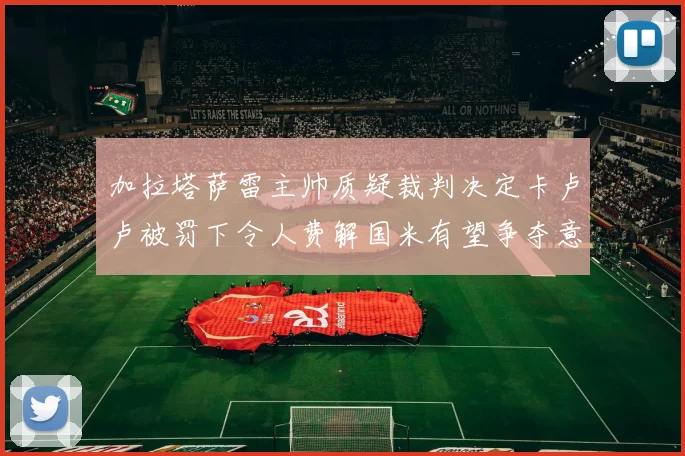 加拉塔萨雷主帅质疑裁判决定卡卢卢被罚下令人费解国米有望争夺意甲冠军