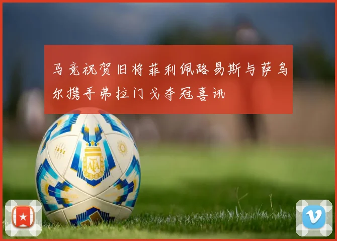 马竞祝贺旧将菲利佩路易斯与萨乌尔携手弗拉门戈夺冠喜讯
