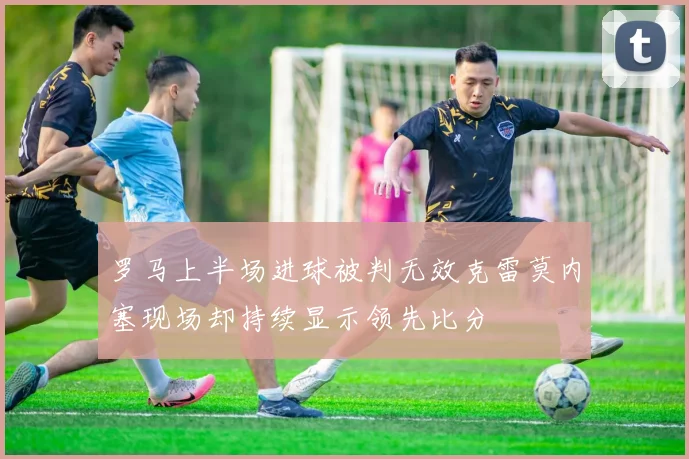 罗马上半场进球被判无效克雷莫内塞现场却持续显示领先比分