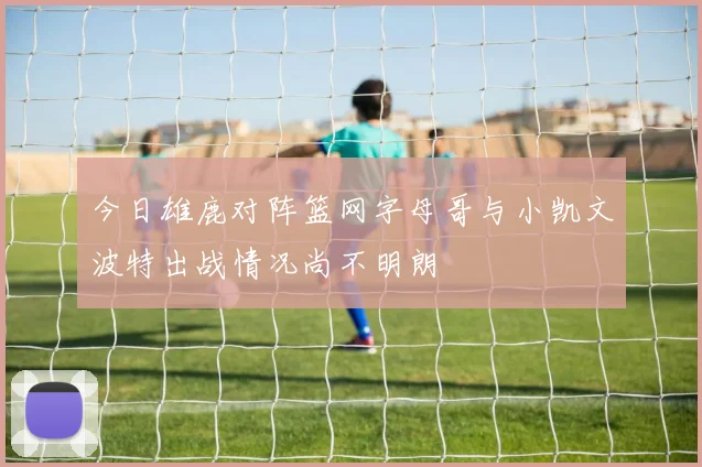 今日雄鹿对阵篮网字母哥与小凯文波特出战情况尚不明朗