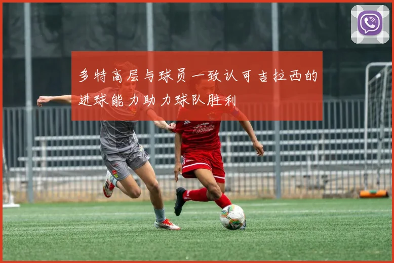 多特高层与球员一致认可吉拉西的进球能力助力球队胜利