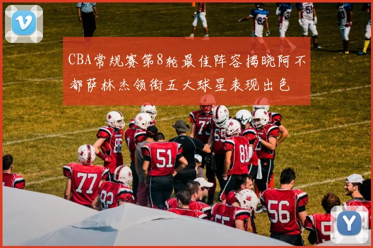 CBA常规赛第8轮最佳阵容揭晓阿不都萨林杰领衔五大球星表现出色