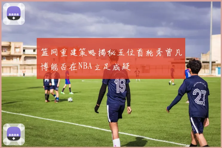 篮网重建策略揭秘五位首轮秀曾凡博能否在NBA立足成疑