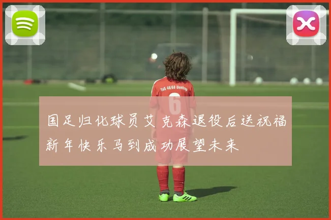 国足归化球员艾克森退役后送祝福新年快乐马到成功展望未来