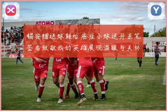 锡安赠送球鞋给癌症小球迷并亲笔签名致敬我的英雄展现温暖与关怀