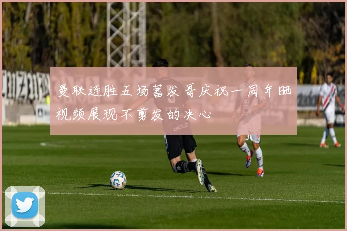 曼联连胜五场蓄发哥庆祝一周年晒视频展现不剪发的决心