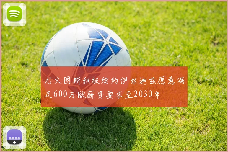 尤文图斯积极续约伊尔迪兹愿意满足600万欧薪资要求至2030年