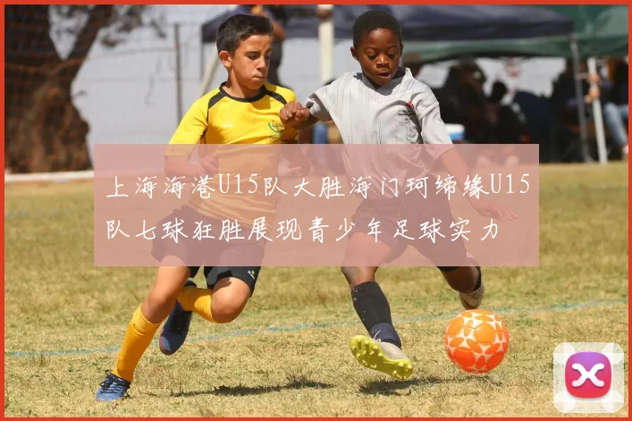 上海海港U15队大胜海门珂缔缘U15队七球狂胜展现青少年足球实力