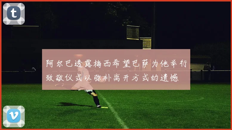 阿尔巴透露梅西希望巴萨为他举行致敬仪式以弥补离开方式的遗憾