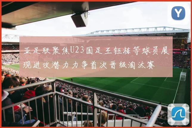 亚足联聚焦U23国足王钰栋等球员展现进攻潜力力争首次晋级淘汰赛