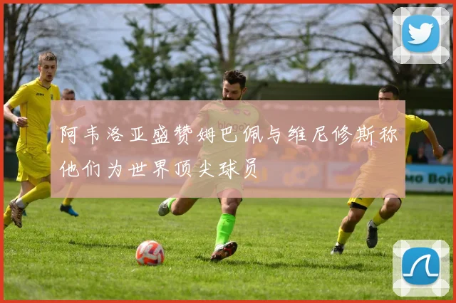 阿韦洛亚盛赞姆巴佩与维尼修斯称他们为世界顶尖球员