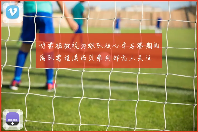 特雷杨被视为球队核心季后赛期间离队需谨慎而贝弗利却无人关注