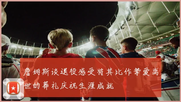 詹姆斯谈退役感受将其比作挚爱离世的葬礼庆祝生涯成就