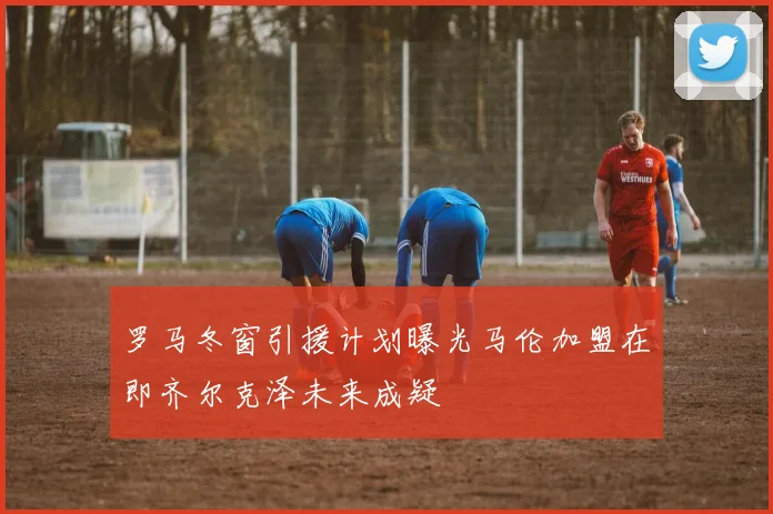 罗马冬窗引援计划曝光马伦加盟在即齐尔克泽未来成疑