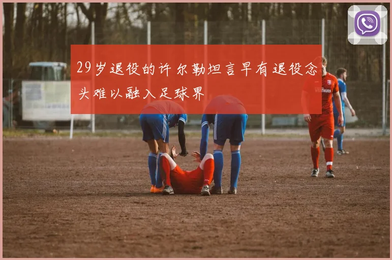 29岁退役的许尔勒坦言早有退役念头难以融入足球界