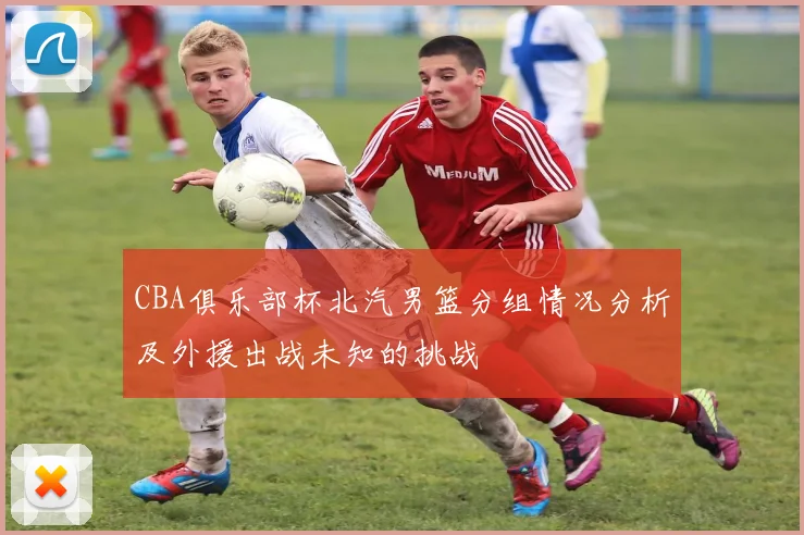 CBA俱乐部杯北汽男篮分组情况分析及外援出战未知的挑战
