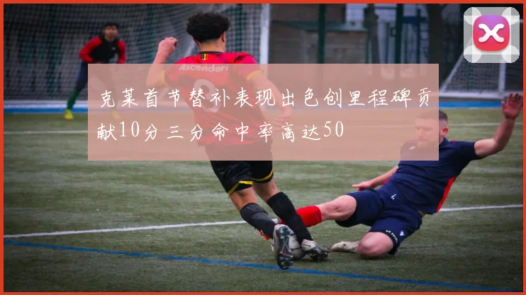 克莱首节替补表现出色创里程碑贡献10分三分命中率高达50