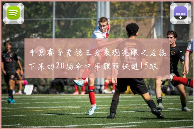 申京赛季首场三分表现亮眼之后接下来的20场命中率骤降仅进15球