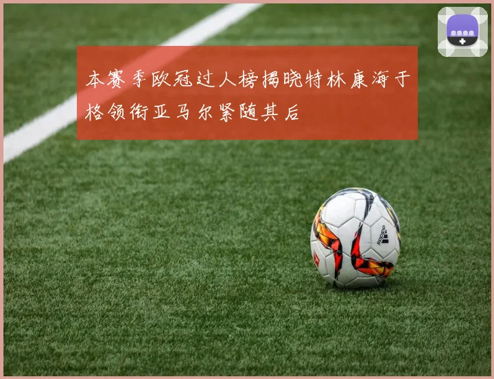 本赛季欧冠过人榜揭晓特林康海于格领衔亚马尔紧随其后