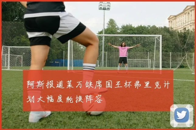 阿斯报道莱万缺席国王杯弗里克计划大幅度轮换阵容