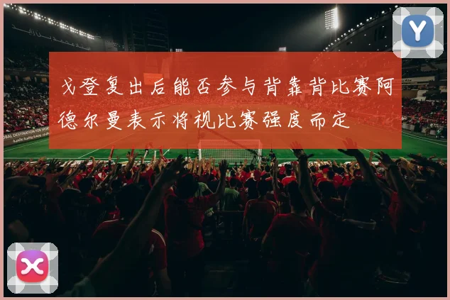 戈登复出后能否参与背靠背比赛阿德尔曼表示将视比赛强度而定