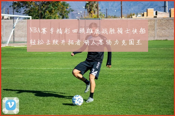 NBA赛季精彩回顾雄鹿战胜骑士快船轻松击败开拓者湖人客场力克国王