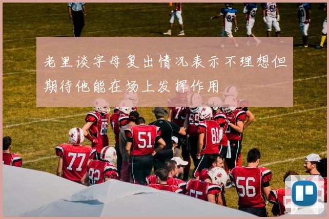 老里谈字母复出情况表示不理想但期待他能在场上发挥作用
