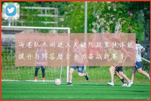 海港队冬训进入关键阶段聚焦体能提升与阵容磨合全力备战新赛季
