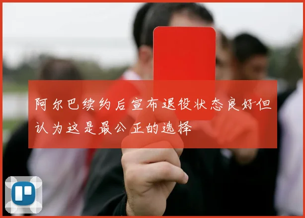 阿尔巴续约后宣布退役状态良好但认为这是最公正的选择