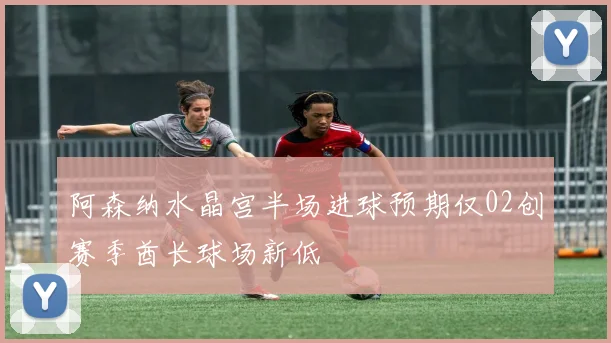 阿森纳水晶宫半场进球预期仅02创赛季酋长球场新低