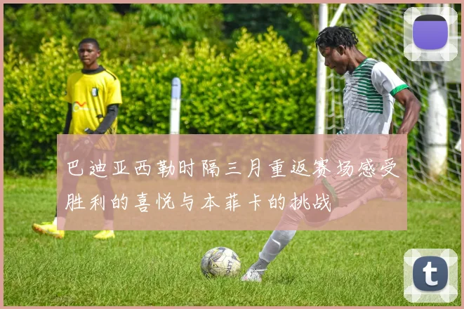 巴迪亚西勒时隔三月重返赛场感受胜利的喜悦与本菲卡的挑战